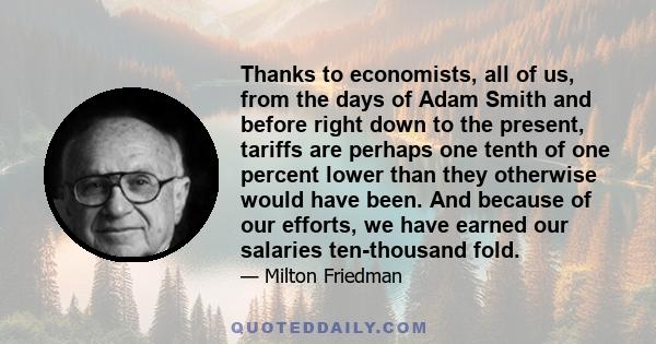 Thanks to economists, all of us, from the days of Adam Smith and before right down to the present, tariffs are perhaps one tenth of one percent lower than they otherwise would have been. And because of our efforts, we