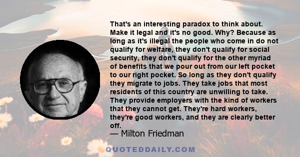 That's an interesting paradox to think about. Make it legal and it's no good. Why? Because as long as it's illegal the people who come in do not qualify for welfare, they don't qualify for social security, they don't