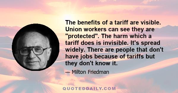 The benefits of a tariff are visible. Union workers can see they are protected. The harm which a tariff does is invisible. It's spread widely. There are people that don't have jobs because of tariffs but they don't know 