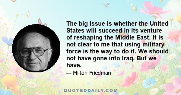 The big issue is whether the United States will succeed in its venture of reshaping the Middle East. It is not clear to me that using military force is the way to do it. We should not have gone into Iraq. But we have.