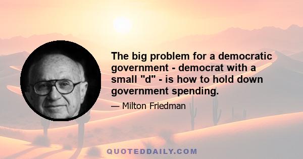 The big problem for a democratic government - democrat with a small d - is how to hold down government spending.