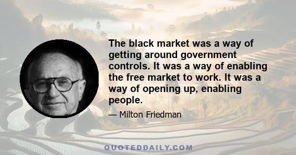 The black market was a way of getting around government controls. It was a way of enabling the free market to work. It was a way of opening up, enabling people.