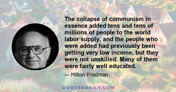 The collapse of communism in essence added tens and tens of millions of people to the world labor supply, and the people who were added had previously been getting very low income, but they were not unskilled. Many of