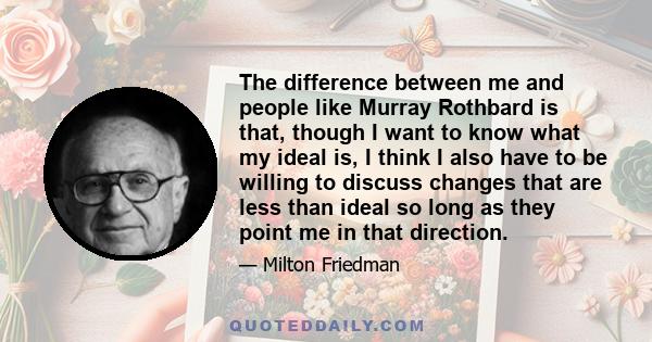 The difference between me and people like Murray Rothbard is that, though I want to know what my ideal is, I think I also have to be willing to discuss changes that are less than ideal so long as they point me in that