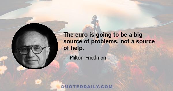 The euro is going to be a big source of problems, not a source of help.