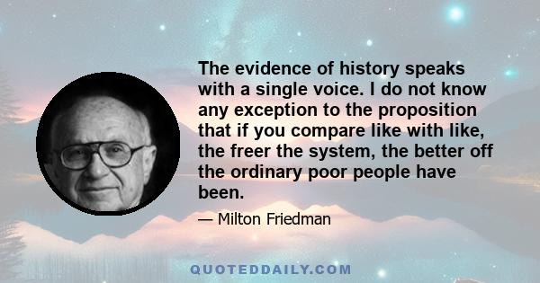 The evidence of history speaks with a single voice. I do not know any exception to the proposition that if you compare like with like, the freer the system, the better off the ordinary poor people have been.