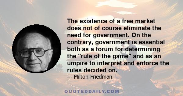 The existence of a free market does not of course eliminate the need for government. On the contrary, government is essential both as a forum for determining the rule of the game and as an umpire to interpret and