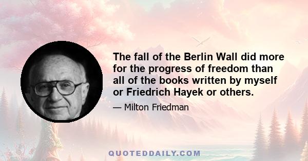 The fall of the Berlin Wall did more for the progress of freedom than all of the books written by myself or Friedrich Hayek or others.