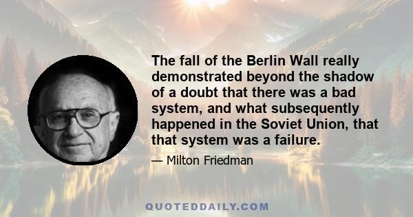 The fall of the Berlin Wall really demonstrated beyond the shadow of a doubt that there was a bad system, and what subsequently happened in the Soviet Union, that that system was a failure.