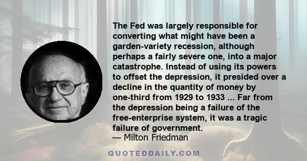 The Fed was largely responsible for converting what might have been a garden-variety recession, although perhaps a fairly severe one, into a major catastrophe. Instead of using its powers to offset the depression, it