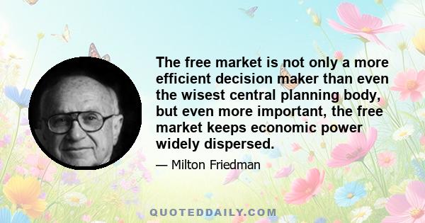 The free market is not only a more efficient decision maker than even the wisest central planning body, but even more important, the free market keeps economic power widely dispersed.