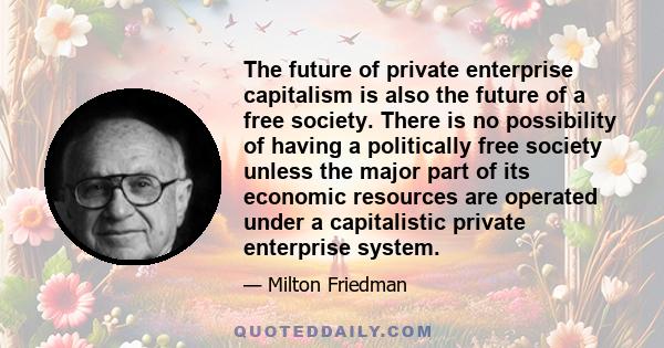 The future of private enterprise capitalism is also the future of a free society. There is no possibility of having a politically free society unless the major part of its economic resources are operated under a