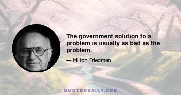 The government solution to a problem is usually as bad as the problem.