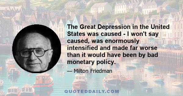 The Great Depression in the United States was caused - I won't say caused, was enormously intensified and made far worse than it would have been by bad monetary policy.