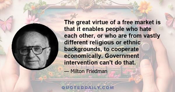 The great virtue of a free market is that it enables people who hate each other, or who are from vastly different religious or ethnic backgrounds, to cooperate economically. Government intervention can't do that.