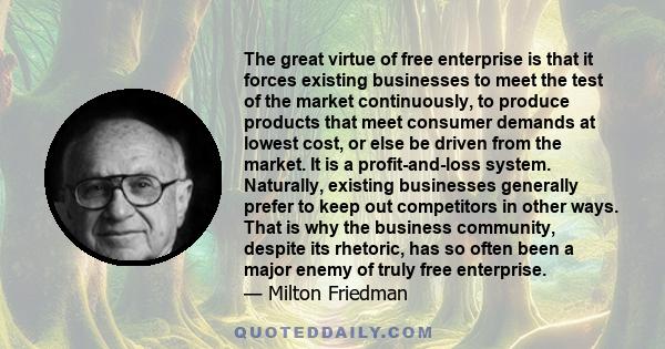 The great virtue of free enterprise is that it forces existing businesses to meet the test of the market continuously, to produce products that meet consumer demands at lowest cost, or else be driven from the market. It 