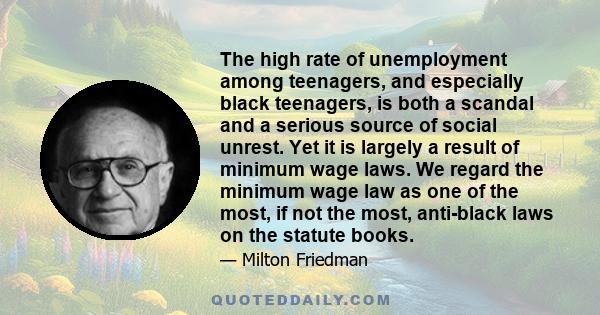 The high rate of unemployment among teenagers, and especially black teenagers, is both a scandal and a serious source of social unrest. Yet it is largely a result of minimum wage laws. We regard the minimum wage law as