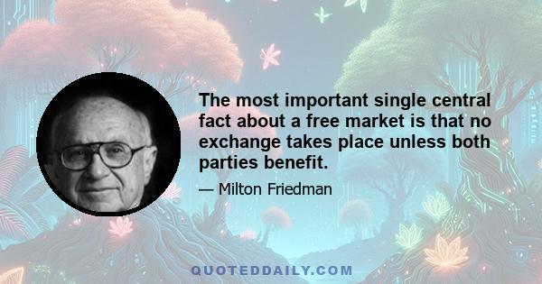 The most important single central fact about a free market is that no exchange takes place unless both parties benefit.