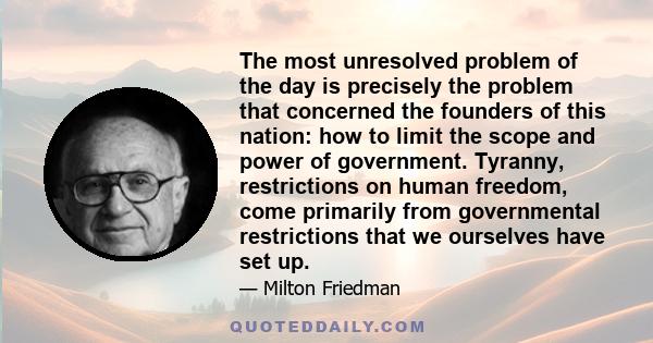 The most unresolved problem of the day is precisely the problem that concerned the founders of this nation: how to limit the scope and power of government. Tyranny, restrictions on human freedom, come primarily from