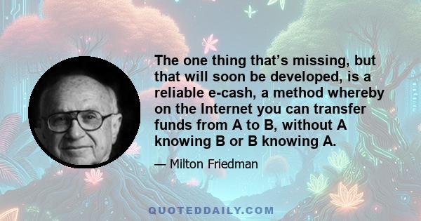 The one thing that’s missing, but that will soon be developed, is a reliable e-cash, a method whereby on the Internet you can transfer funds from A to B, without A knowing B or B knowing A.