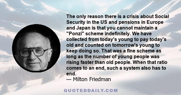 The only reason there is a crisis about Social Security in the US and pensions in Europe and Japan is that you cannot maintain a Ponzi scheme indefinitely. We have collected from today's young to pay today's old and