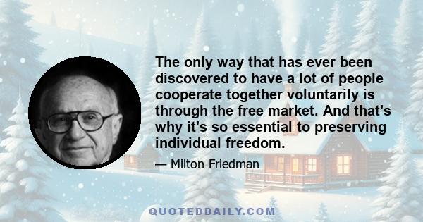 The only way that has ever been discovered to have a lot of people cooperate together voluntarily is through the free market. And that's why it's so essential to preserving individual freedom.