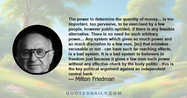 The power to determine the quantity of money... is too important, too pervasive, to be exercised by a few people, however public-spirited, if there is any feasible alternative. There is no need for such arbitrary