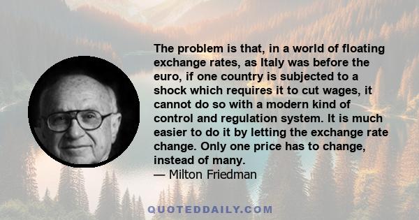 The problem is that, in a world of floating exchange rates, as Italy was before the euro, if one country is subjected to a shock which requires it to cut wages, it cannot do so with a modern kind of control and