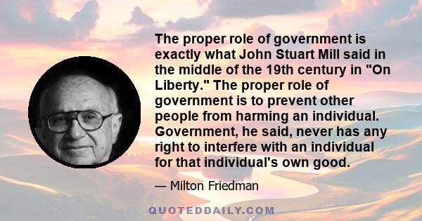 The proper role of government is exactly what John Stuart Mill said in the middle of the 19th century in On Liberty. The proper role of government is to prevent other people from harming an individual. Government, he