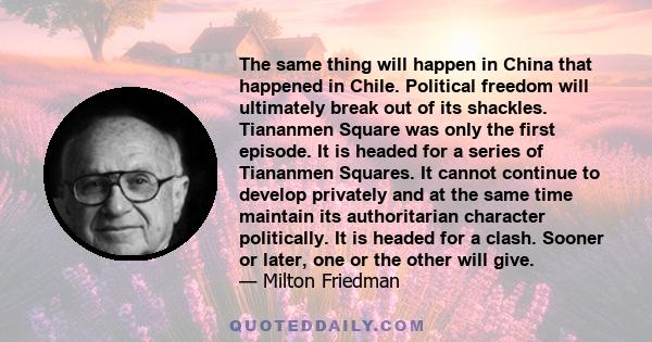 The same thing will happen in China that happened in Chile. Political freedom will ultimately break out of its shackles. Tiananmen Square was only the first episode. It is headed for a series of Tiananmen Squares. It