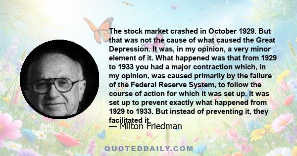 The stock market crashed in October 1929. But that was not the cause of what caused the Great Depression. It was, in my opinion, a very minor element of it. What happened was that from 1929 to 1933 you had a major