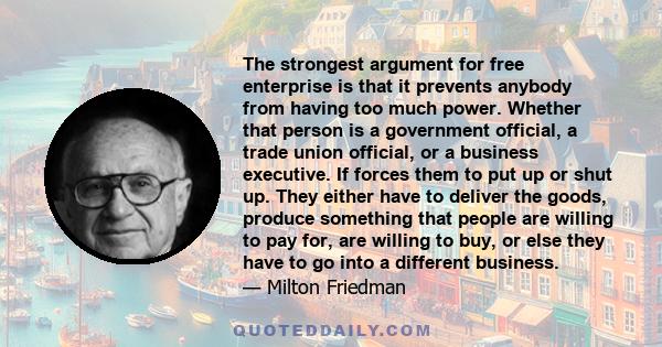 The strongest argument for free enterprise is that it prevents anybody from having too much power. Whether that person is a government official, a trade union official, or a business executive. If forces them to put up