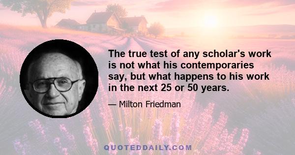 The true test of any scholar's work is not what his contemporaries say, but what happens to his work in the next 25 or 50 years.