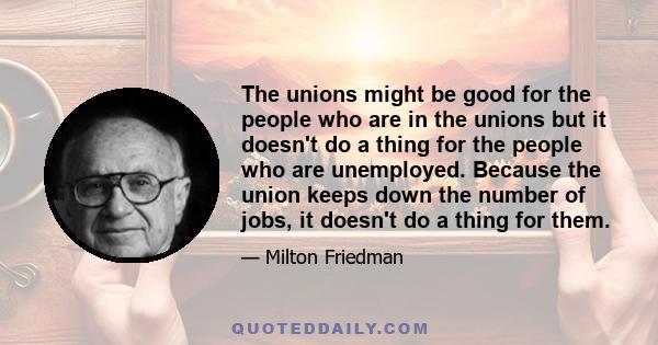 The unions might be good for the people who are in the unions but it doesn't do a thing for the people who are unemployed. Because the union keeps down the number of jobs, it doesn't do a thing for them.