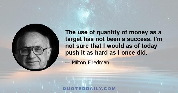 The use of quantity of money as a target has not been a success. I'm not sure that I would as of today push it as hard as I once did.
