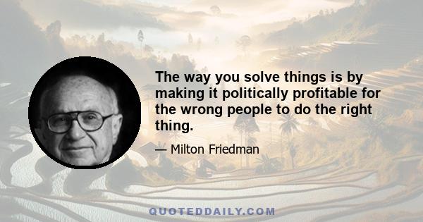 The way you solve things is by making it politically profitable for the wrong people to do the right thing.