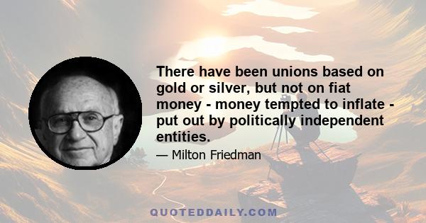 There have been unions based on gold or silver, but not on fiat money - money tempted to inflate - put out by politically independent entities.