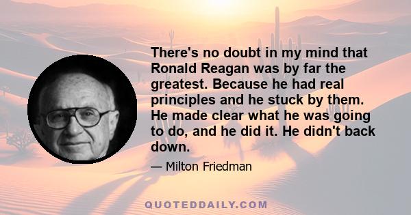 There's no doubt in my mind that Ronald Reagan was by far the greatest. Because he had real principles and he stuck by them. He made clear what he was going to do, and he did it. He didn't back down.