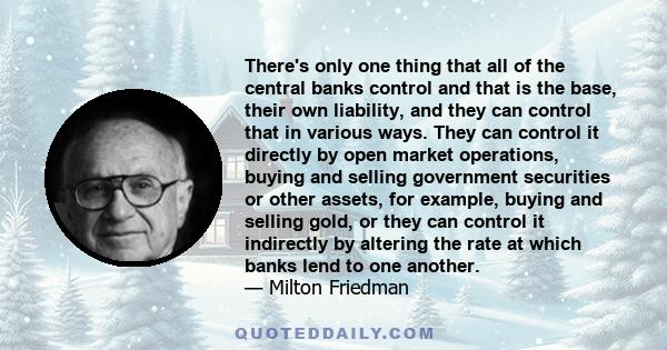 There's only one thing that all of the central banks control and that is the base, their own liability, and they can control that in various ways. They can control it directly by open market operations, buying and