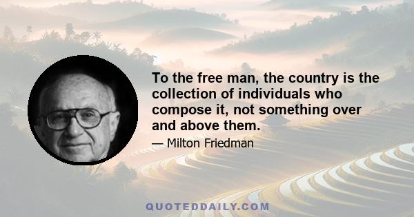 To the free man, the country is the collection of individuals who compose it, not something over and above them. He is proud of a common heritage and loyal to common traditions. But he regards government as a means, an