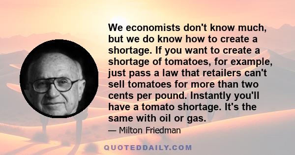 We economists don't know much, but we do know how to create a shortage. If you want to create a shortage of tomatoes, for example, just pass a law that retailers can't sell tomatoes for more than two cents per pound.