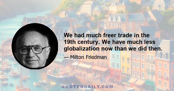 We had much freer trade in the 19th century. We have much less globalization now than we did then.