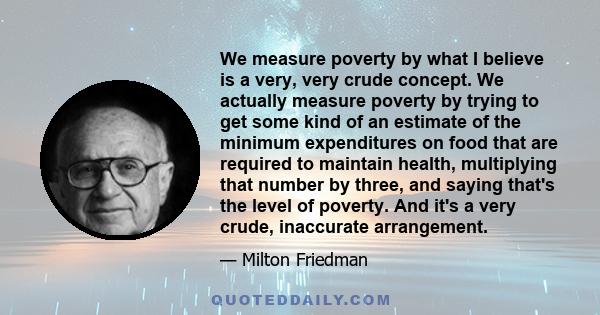 We measure poverty by what I believe is a very, very crude concept. We actually measure poverty by trying to get some kind of an estimate of the minimum expenditures on food that are required to maintain health,