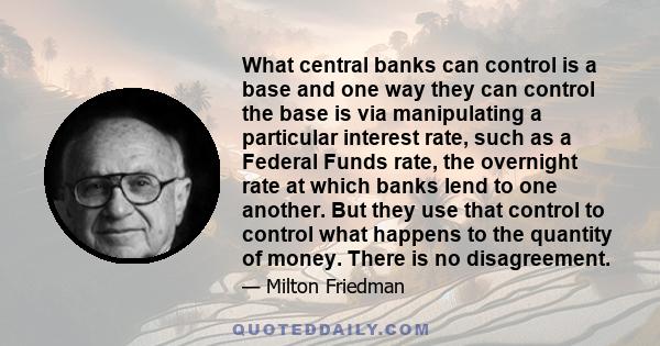 What central banks can control is a base and one way they can control the base is via manipulating a particular interest rate, such as a Federal Funds rate, the overnight rate at which banks lend to one another. But