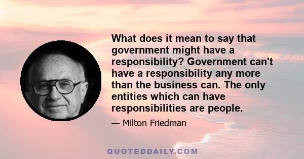 What does it mean to say that government might have a responsibility? Government can't have a responsibility any more than the business can. The only entities which can have responsibilities are people.