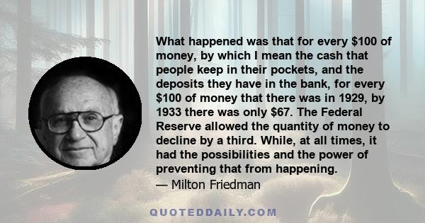 What happened was that for every $100 of money, by which I mean the cash that people keep in their pockets, and the deposits they have in the bank, for every $100 of money that there was in 1929, by 1933 there was only