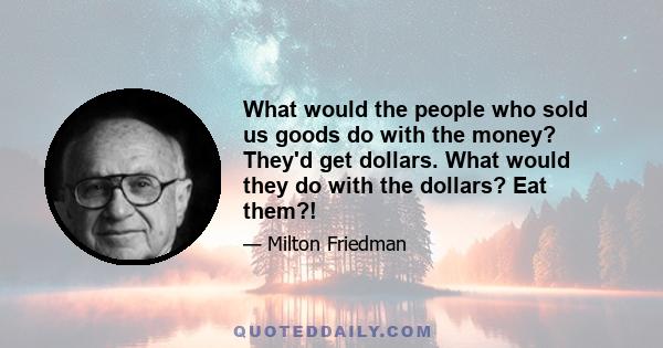 What would the people who sold us goods do with the money? They'd get dollars. What would they do with the dollars? Eat them?!