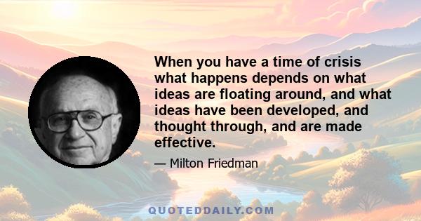 When you have a time of crisis what happens depends on what ideas are floating around, and what ideas have been developed, and thought through, and are made effective.