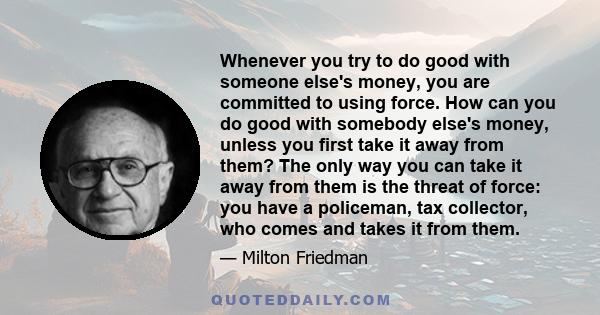 Whenever you try to do good with someone else's money, you are committed to using force. How can you do good with somebody else's money, unless you first take it away from them? The only way you can take it away from