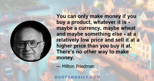 You can only make money if you buy a product, whatever it is - maybe a currency, maybe wheat and maybe something else - at a relatively low price and sell it at a higher price than you buy it at. There's no other way to 